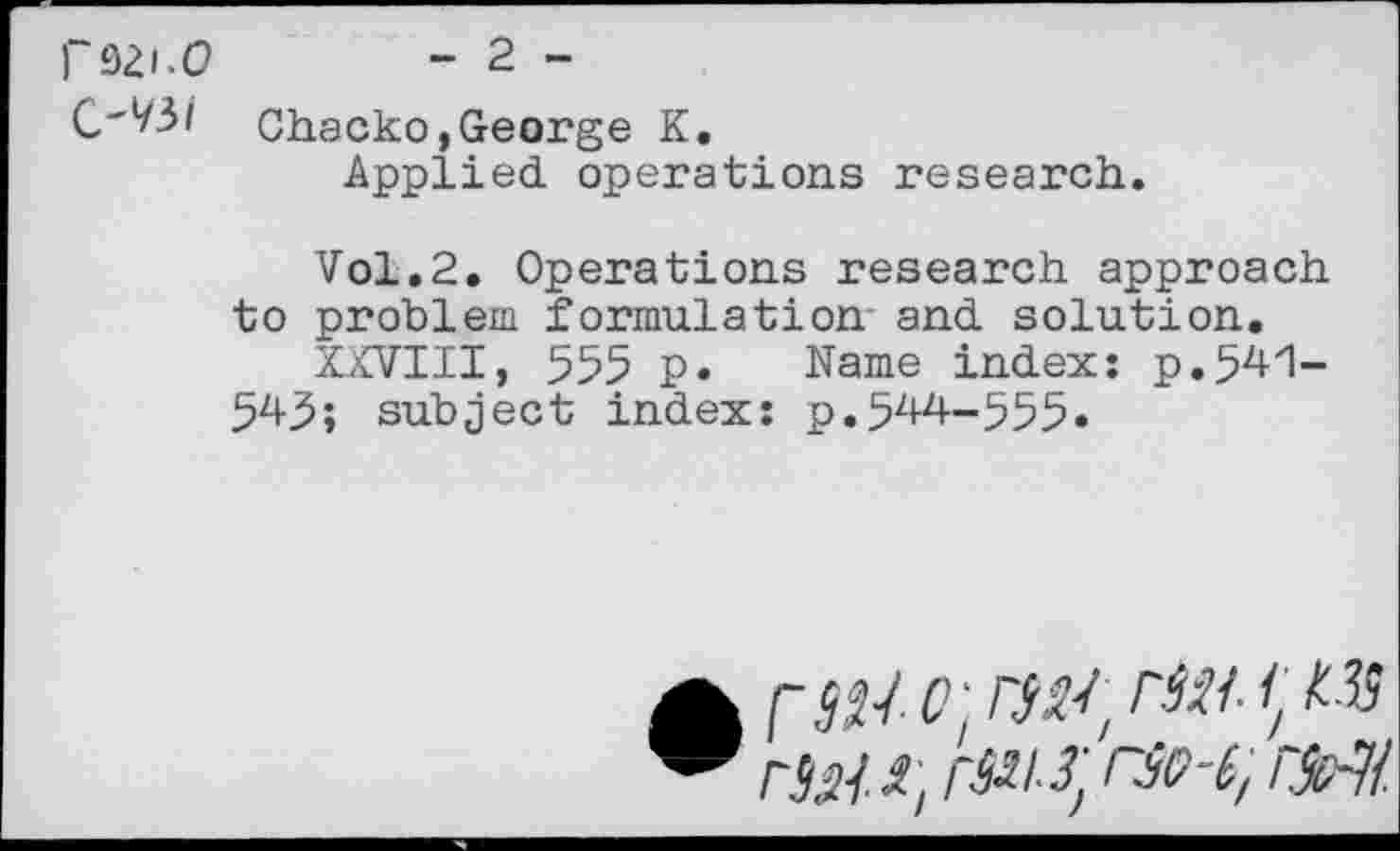 ﻿fsai.o - 2 -
Chacko,George K.
Applied operations research.
Vol.2. Operations research approach to problem formulation and solution.
XXVIII, 555 p. Name index: p.541-545; subject index: p.544-555«
A FWi °] riit / r№. i, r^i-^ rse-i, rMl